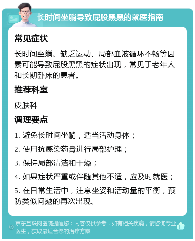 长时间坐躺导致屁股黑黑的就医指南 常见症状 长时间坐躺、缺乏运动、局部血液循环不畅等因素可能导致屁股黑黑的症状出现，常见于老年人和长期卧床的患者。 推荐科室 皮肤科 调理要点 1. 避免长时间坐躺，适当活动身体； 2. 使用抗感染药膏进行局部护理； 3. 保持局部清洁和干燥； 4. 如果症状严重或伴随其他不适，应及时就医； 5. 在日常生活中，注意坐姿和活动量的平衡，预防类似问题的再次出现。