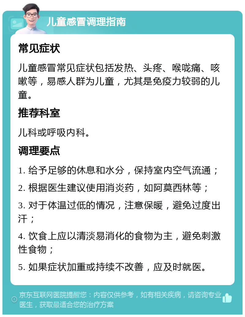 儿童感冒调理指南 常见症状 儿童感冒常见症状包括发热、头疼、喉咙痛、咳嗽等，易感人群为儿童，尤其是免疫力较弱的儿童。 推荐科室 儿科或呼吸内科。 调理要点 1. 给予足够的休息和水分，保持室内空气流通； 2. 根据医生建议使用消炎药，如阿莫西林等； 3. 对于体温过低的情况，注意保暖，避免过度出汗； 4. 饮食上应以清淡易消化的食物为主，避免刺激性食物； 5. 如果症状加重或持续不改善，应及时就医。