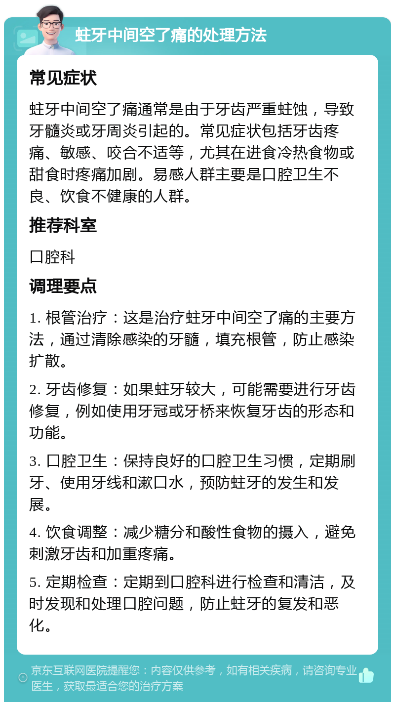 蛀牙中间空了痛的处理方法 常见症状 蛀牙中间空了痛通常是由于牙齿严重蛀蚀，导致牙髓炎或牙周炎引起的。常见症状包括牙齿疼痛、敏感、咬合不适等，尤其在进食冷热食物或甜食时疼痛加剧。易感人群主要是口腔卫生不良、饮食不健康的人群。 推荐科室 口腔科 调理要点 1. 根管治疗：这是治疗蛀牙中间空了痛的主要方法，通过清除感染的牙髓，填充根管，防止感染扩散。 2. 牙齿修复：如果蛀牙较大，可能需要进行牙齿修复，例如使用牙冠或牙桥来恢复牙齿的形态和功能。 3. 口腔卫生：保持良好的口腔卫生习惯，定期刷牙、使用牙线和漱口水，预防蛀牙的发生和发展。 4. 饮食调整：减少糖分和酸性食物的摄入，避免刺激牙齿和加重疼痛。 5. 定期检查：定期到口腔科进行检查和清洁，及时发现和处理口腔问题，防止蛀牙的复发和恶化。