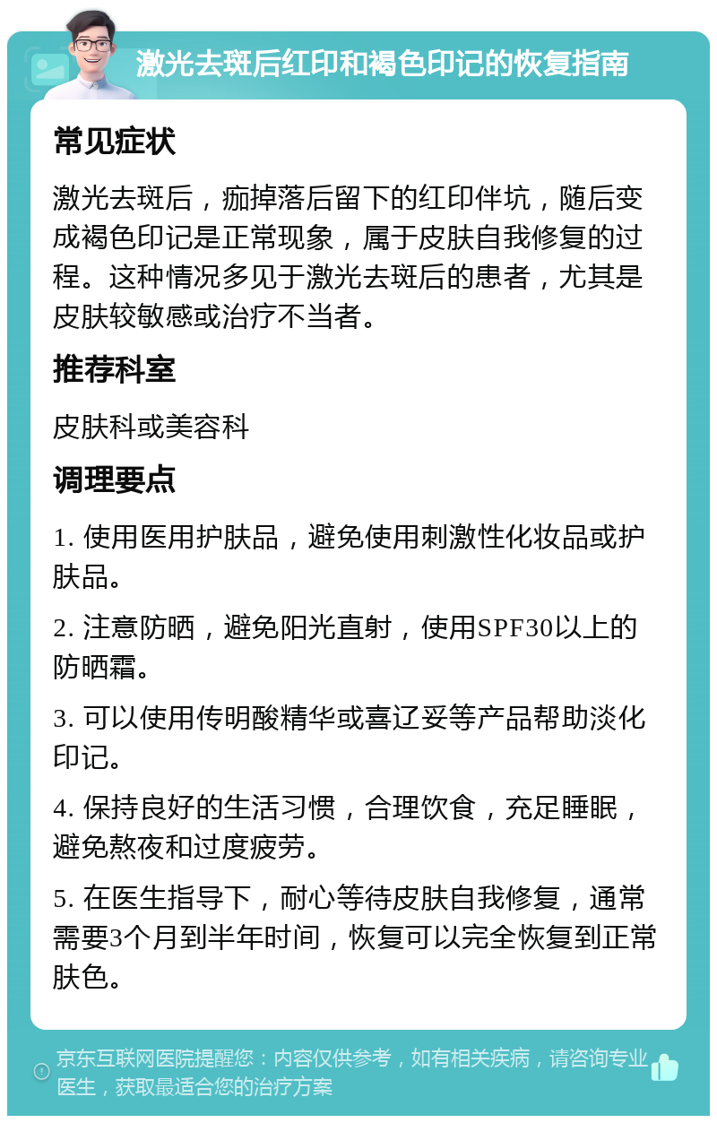 激光去斑后红印和褐色印记的恢复指南 常见症状 激光去斑后，痂掉落后留下的红印伴坑，随后变成褐色印记是正常现象，属于皮肤自我修复的过程。这种情况多见于激光去斑后的患者，尤其是皮肤较敏感或治疗不当者。 推荐科室 皮肤科或美容科 调理要点 1. 使用医用护肤品，避免使用刺激性化妆品或护肤品。 2. 注意防晒，避免阳光直射，使用SPF30以上的防晒霜。 3. 可以使用传明酸精华或喜辽妥等产品帮助淡化印记。 4. 保持良好的生活习惯，合理饮食，充足睡眠，避免熬夜和过度疲劳。 5. 在医生指导下，耐心等待皮肤自我修复，通常需要3个月到半年时间，恢复可以完全恢复到正常肤色。