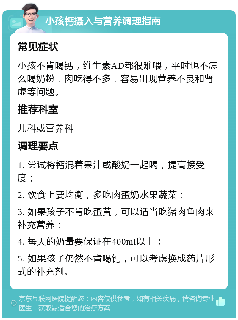 小孩钙摄入与营养调理指南 常见症状 小孩不肯喝钙，维生素AD都很难喂，平时也不怎么喝奶粉，肉吃得不多，容易出现营养不良和肾虚等问题。 推荐科室 儿科或营养科 调理要点 1. 尝试将钙混着果汁或酸奶一起喝，提高接受度； 2. 饮食上要均衡，多吃肉蛋奶水果蔬菜； 3. 如果孩子不肯吃蛋黄，可以适当吃猪肉鱼肉来补充营养； 4. 每天的奶量要保证在400ml以上； 5. 如果孩子仍然不肯喝钙，可以考虑换成药片形式的补充剂。