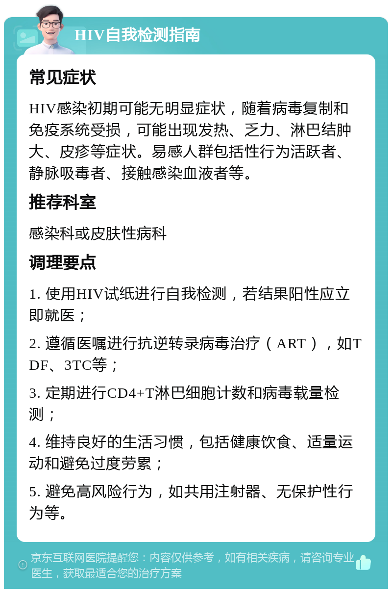 HIV自我检测指南 常见症状 HIV感染初期可能无明显症状，随着病毒复制和免疫系统受损，可能出现发热、乏力、淋巴结肿大、皮疹等症状。易感人群包括性行为活跃者、静脉吸毒者、接触感染血液者等。 推荐科室 感染科或皮肤性病科 调理要点 1. 使用HIV试纸进行自我检测，若结果阳性应立即就医； 2. 遵循医嘱进行抗逆转录病毒治疗（ART），如TDF、3TC等； 3. 定期进行CD4+T淋巴细胞计数和病毒载量检测； 4. 维持良好的生活习惯，包括健康饮食、适量运动和避免过度劳累； 5. 避免高风险行为，如共用注射器、无保护性行为等。