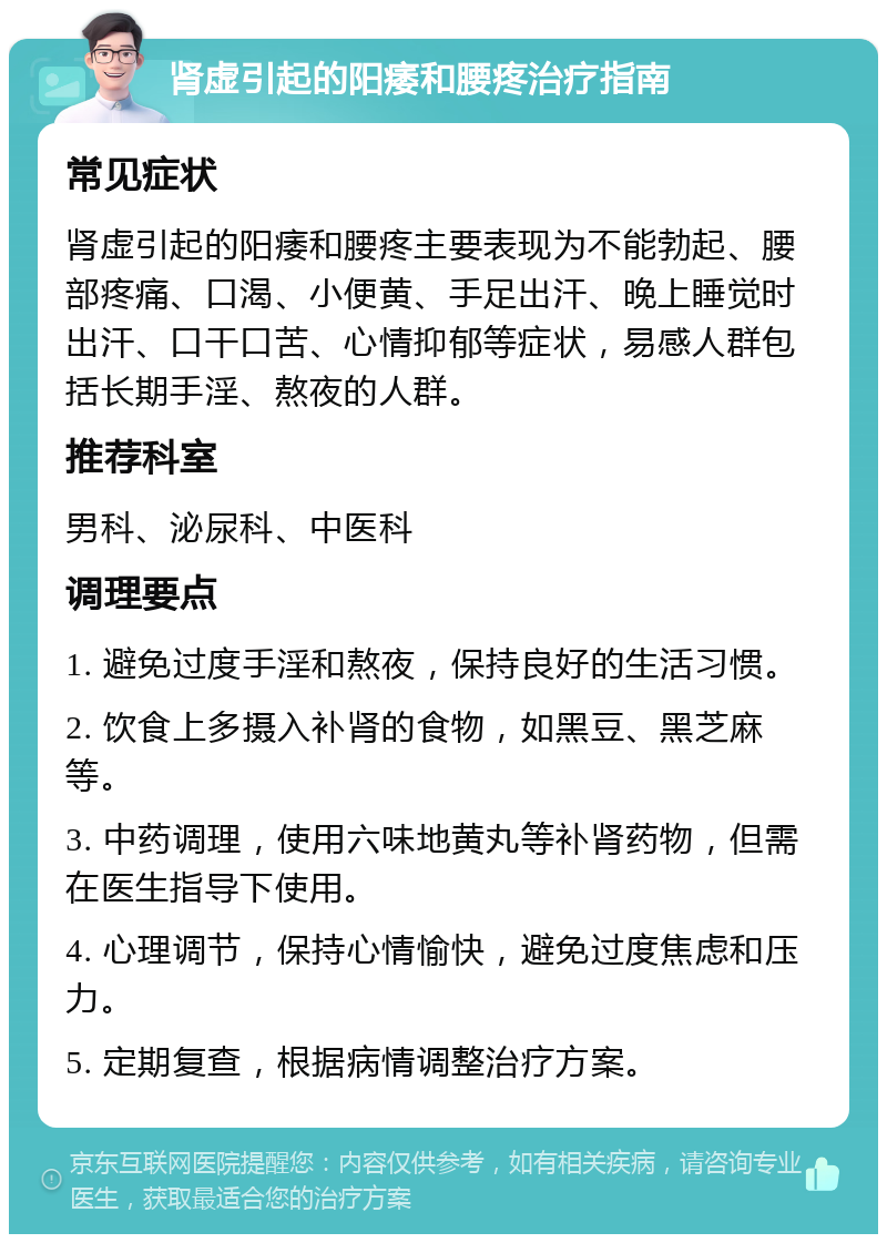 肾虚引起的阳痿和腰疼治疗指南 常见症状 肾虚引起的阳痿和腰疼主要表现为不能勃起、腰部疼痛、口渴、小便黄、手足出汗、晚上睡觉时出汗、口干口苦、心情抑郁等症状，易感人群包括长期手淫、熬夜的人群。 推荐科室 男科、泌尿科、中医科 调理要点 1. 避免过度手淫和熬夜，保持良好的生活习惯。 2. 饮食上多摄入补肾的食物，如黑豆、黑芝麻等。 3. 中药调理，使用六味地黄丸等补肾药物，但需在医生指导下使用。 4. 心理调节，保持心情愉快，避免过度焦虑和压力。 5. 定期复查，根据病情调整治疗方案。