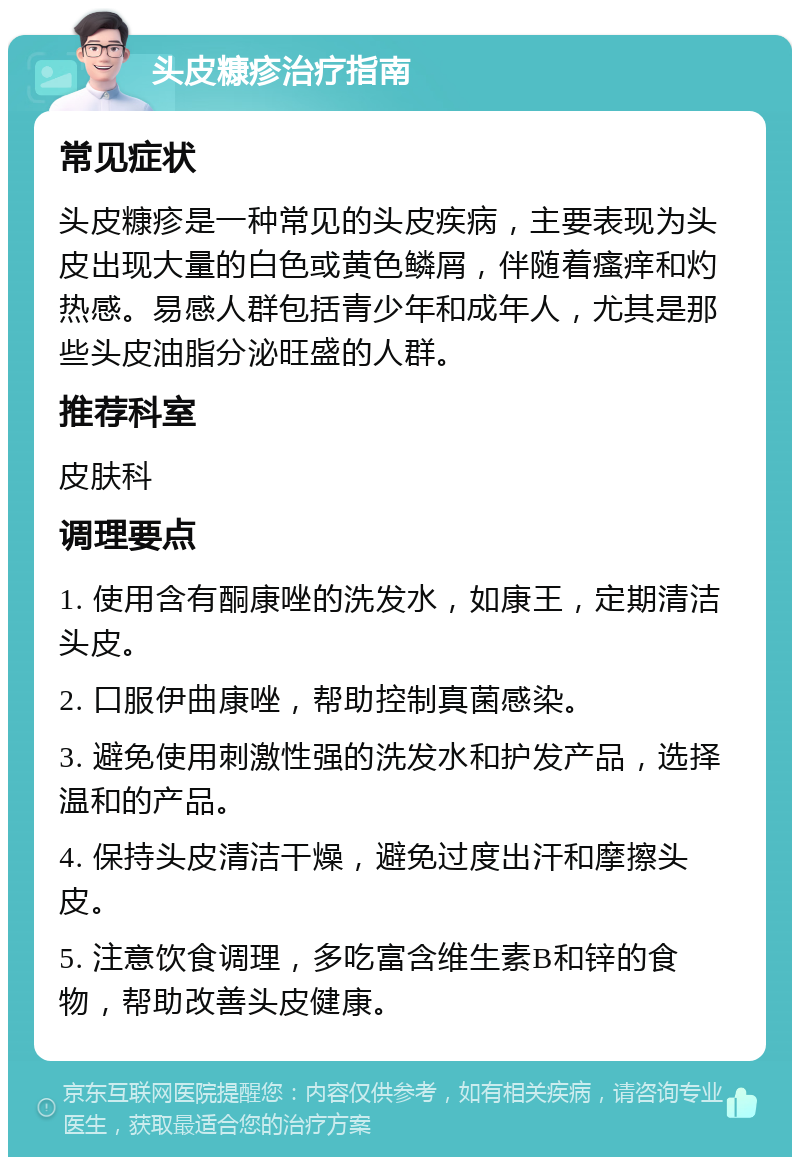 头皮糠疹治疗指南 常见症状 头皮糠疹是一种常见的头皮疾病，主要表现为头皮出现大量的白色或黄色鳞屑，伴随着瘙痒和灼热感。易感人群包括青少年和成年人，尤其是那些头皮油脂分泌旺盛的人群。 推荐科室 皮肤科 调理要点 1. 使用含有酮康唑的洗发水，如康王，定期清洁头皮。 2. 口服伊曲康唑，帮助控制真菌感染。 3. 避免使用刺激性强的洗发水和护发产品，选择温和的产品。 4. 保持头皮清洁干燥，避免过度出汗和摩擦头皮。 5. 注意饮食调理，多吃富含维生素B和锌的食物，帮助改善头皮健康。