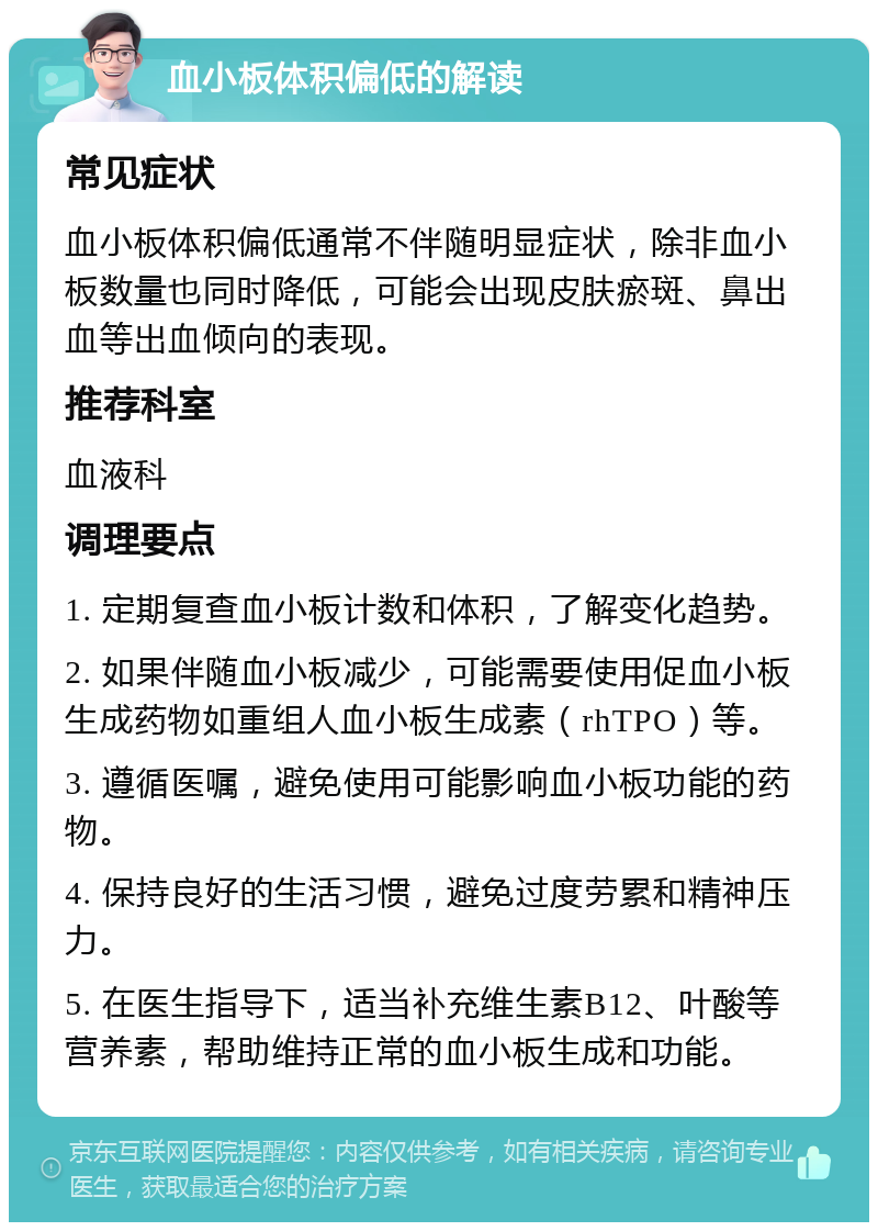 血小板体积偏低的解读 常见症状 血小板体积偏低通常不伴随明显症状，除非血小板数量也同时降低，可能会出现皮肤瘀斑、鼻出血等出血倾向的表现。 推荐科室 血液科 调理要点 1. 定期复查血小板计数和体积，了解变化趋势。 2. 如果伴随血小板减少，可能需要使用促血小板生成药物如重组人血小板生成素（rhTPO）等。 3. 遵循医嘱，避免使用可能影响血小板功能的药物。 4. 保持良好的生活习惯，避免过度劳累和精神压力。 5. 在医生指导下，适当补充维生素B12、叶酸等营养素，帮助维持正常的血小板生成和功能。