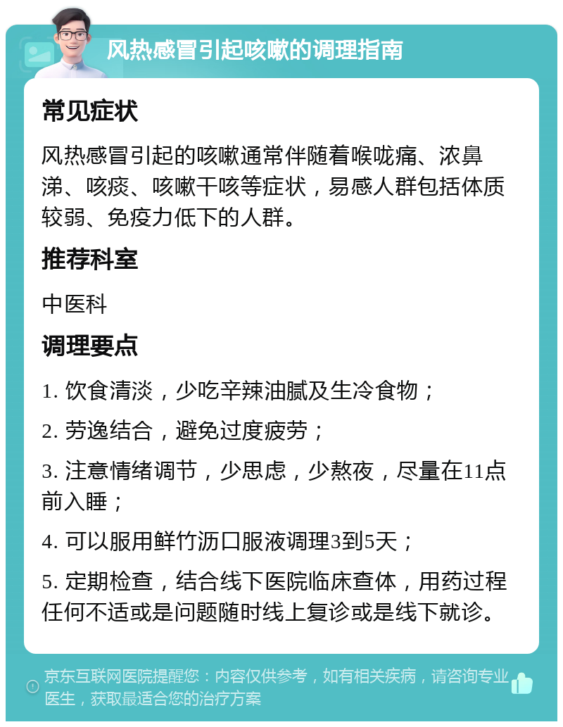 风热感冒引起咳嗽的调理指南 常见症状 风热感冒引起的咳嗽通常伴随着喉咙痛、浓鼻涕、咳痰、咳嗽干咳等症状，易感人群包括体质较弱、免疫力低下的人群。 推荐科室 中医科 调理要点 1. 饮食清淡，少吃辛辣油腻及生冷食物； 2. 劳逸结合，避免过度疲劳； 3. 注意情绪调节，少思虑，少熬夜，尽量在11点前入睡； 4. 可以服用鲜竹沥口服液调理3到5天； 5. 定期检查，结合线下医院临床查体，用药过程任何不适或是问题随时线上复诊或是线下就诊。