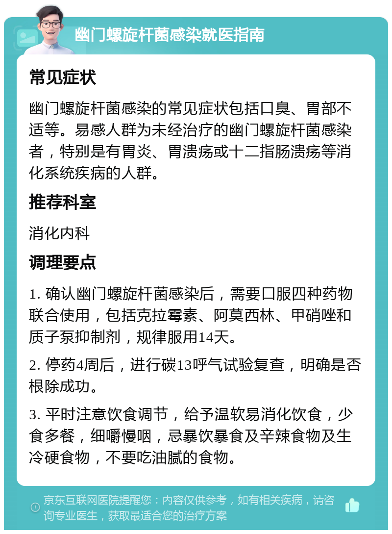 幽门螺旋杆菌感染就医指南 常见症状 幽门螺旋杆菌感染的常见症状包括口臭、胃部不适等。易感人群为未经治疗的幽门螺旋杆菌感染者，特别是有胃炎、胃溃疡或十二指肠溃疡等消化系统疾病的人群。 推荐科室 消化内科 调理要点 1. 确认幽门螺旋杆菌感染后，需要口服四种药物联合使用，包括克拉霉素、阿莫西林、甲硝唑和质子泵抑制剂，规律服用14天。 2. 停药4周后，进行碳13呼气试验复查，明确是否根除成功。 3. 平时注意饮食调节，给予温软易消化饮食，少食多餐，细嚼慢咽，忌暴饮暴食及辛辣食物及生冷硬食物，不要吃油腻的食物。