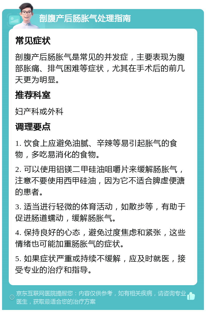 剖腹产后肠胀气处理指南 常见症状 剖腹产后肠胀气是常见的并发症，主要表现为腹部胀痛、排气困难等症状，尤其在手术后的前几天更为明显。 推荐科室 妇产科或外科 调理要点 1. 饮食上应避免油腻、辛辣等易引起胀气的食物，多吃易消化的食物。 2. 可以使用铝镁二甲硅油咀嚼片来缓解肠胀气，注意不要使用西甲硅油，因为它不适合脾虚便溏的患者。 3. 适当进行轻微的体育活动，如散步等，有助于促进肠道蠕动，缓解肠胀气。 4. 保持良好的心态，避免过度焦虑和紧张，这些情绪也可能加重肠胀气的症状。 5. 如果症状严重或持续不缓解，应及时就医，接受专业的治疗和指导。