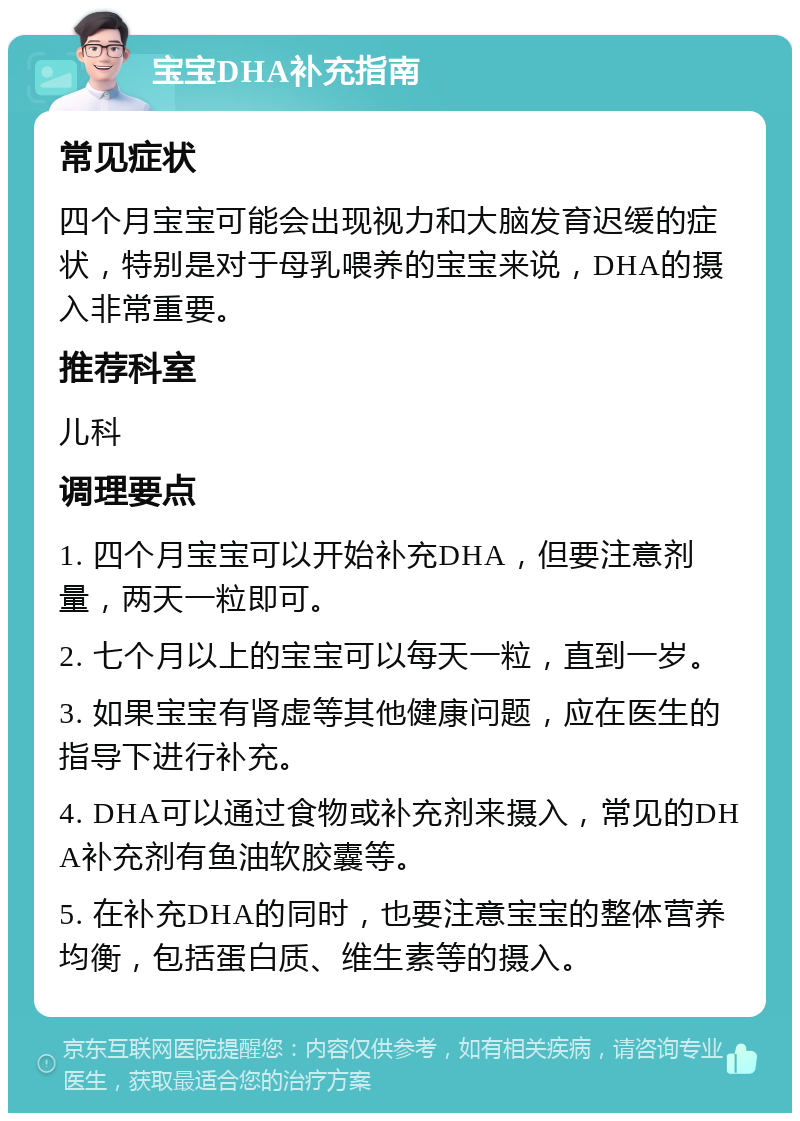 宝宝DHA补充指南 常见症状 四个月宝宝可能会出现视力和大脑发育迟缓的症状，特别是对于母乳喂养的宝宝来说，DHA的摄入非常重要。 推荐科室 儿科 调理要点 1. 四个月宝宝可以开始补充DHA，但要注意剂量，两天一粒即可。 2. 七个月以上的宝宝可以每天一粒，直到一岁。 3. 如果宝宝有肾虚等其他健康问题，应在医生的指导下进行补充。 4. DHA可以通过食物或补充剂来摄入，常见的DHA补充剂有鱼油软胶囊等。 5. 在补充DHA的同时，也要注意宝宝的整体营养均衡，包括蛋白质、维生素等的摄入。