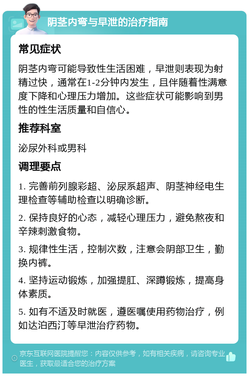 阴茎内弯与早泄的治疗指南 常见症状 阴茎内弯可能导致性生活困难，早泄则表现为射精过快，通常在1-2分钟内发生，且伴随着性满意度下降和心理压力增加。这些症状可能影响到男性的性生活质量和自信心。 推荐科室 泌尿外科或男科 调理要点 1. 完善前列腺彩超、泌尿系超声、阴茎神经电生理检查等辅助检查以明确诊断。 2. 保持良好的心态，减轻心理压力，避免熬夜和辛辣刺激食物。 3. 规律性生活，控制次数，注意会阴部卫生，勤换内裤。 4. 坚持运动锻炼，加强提肛、深蹲锻炼，提高身体素质。 5. 如有不适及时就医，遵医嘱使用药物治疗，例如达泊西汀等早泄治疗药物。