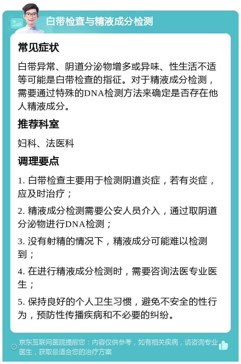 白带检查与精液成分检测 常见症状 白带异常、阴道分泌物增多或异味、性生活不适等可能是白带检查的指征。对于精液成分检测，需要通过特殊的DNA检测方法来确定是否存在他人精液成分。 推荐科室 妇科、法医科 调理要点 1. 白带检查主要用于检测阴道炎症，若有炎症，应及时治疗； 2. 精液成分检测需要公安人员介入，通过取阴道分泌物进行DNA检测； 3. 没有射精的情况下，精液成分可能难以检测到； 4. 在进行精液成分检测时，需要咨询法医专业医生； 5. 保持良好的个人卫生习惯，避免不安全的性行为，预防性传播疾病和不必要的纠纷。