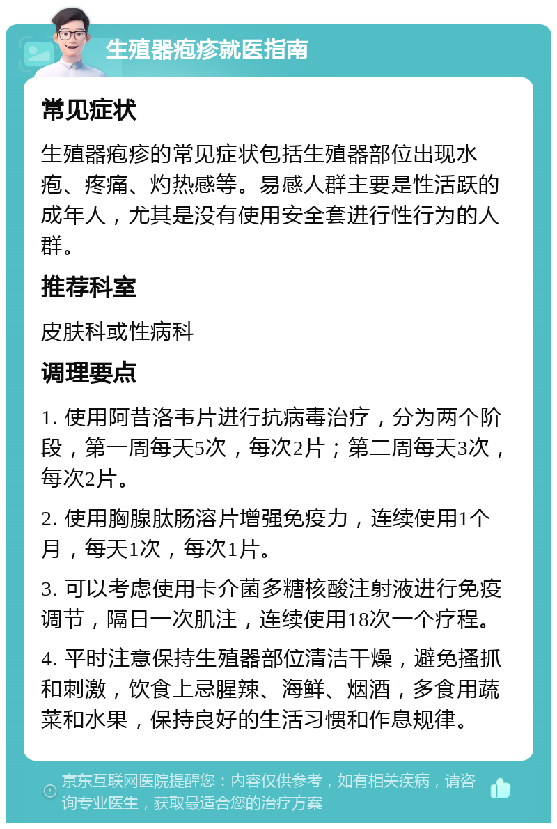 生殖器疱疹就医指南 常见症状 生殖器疱疹的常见症状包括生殖器部位出现水疱、疼痛、灼热感等。易感人群主要是性活跃的成年人，尤其是没有使用安全套进行性行为的人群。 推荐科室 皮肤科或性病科 调理要点 1. 使用阿昔洛韦片进行抗病毒治疗，分为两个阶段，第一周每天5次，每次2片；第二周每天3次，每次2片。 2. 使用胸腺肽肠溶片增强免疫力，连续使用1个月，每天1次，每次1片。 3. 可以考虑使用卡介菌多糖核酸注射液进行免疫调节，隔日一次肌注，连续使用18次一个疗程。 4. 平时注意保持生殖器部位清洁干燥，避免搔抓和刺激，饮食上忌腥辣、海鲜、烟酒，多食用蔬菜和水果，保持良好的生活习惯和作息规律。