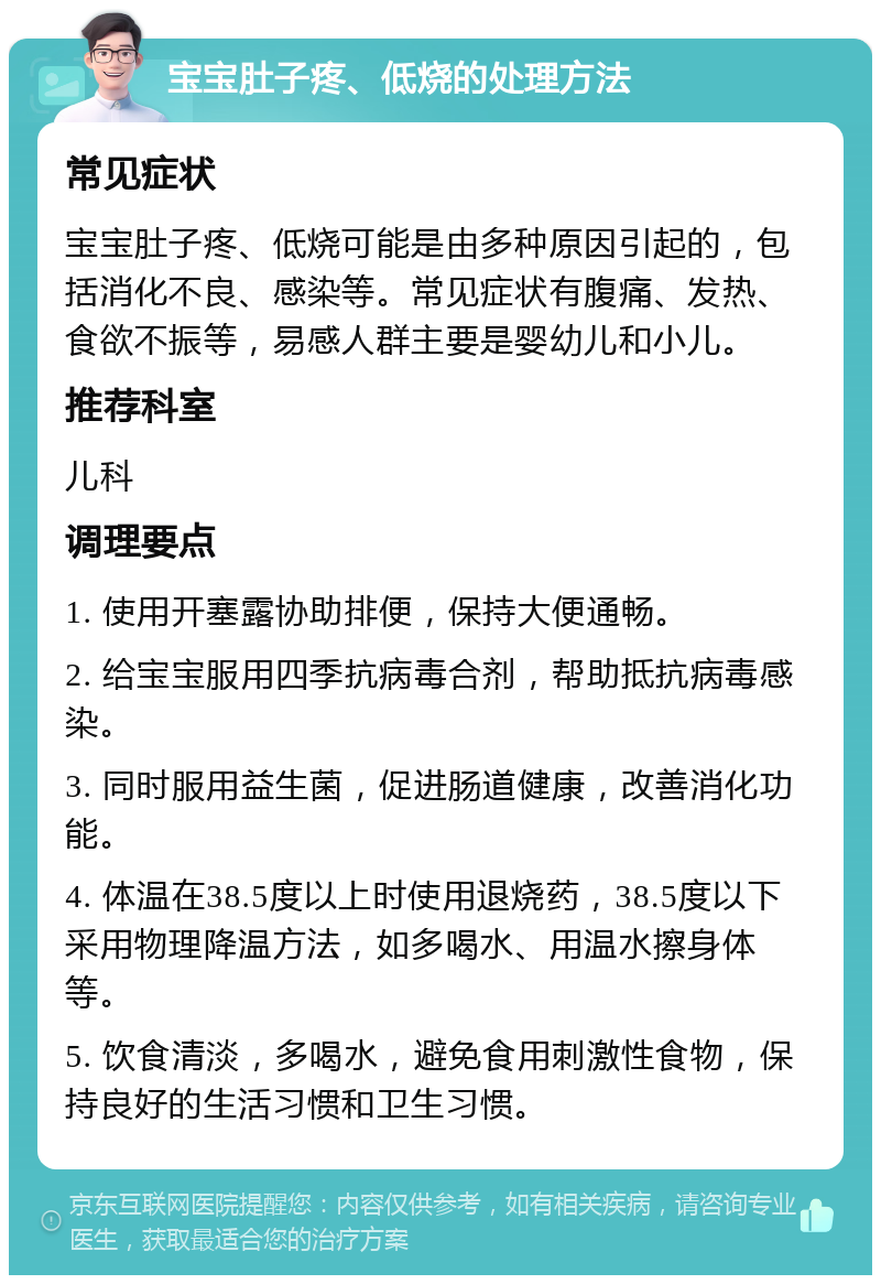 宝宝肚子疼、低烧的处理方法 常见症状 宝宝肚子疼、低烧可能是由多种原因引起的，包括消化不良、感染等。常见症状有腹痛、发热、食欲不振等，易感人群主要是婴幼儿和小儿。 推荐科室 儿科 调理要点 1. 使用开塞露协助排便，保持大便通畅。 2. 给宝宝服用四季抗病毒合剂，帮助抵抗病毒感染。 3. 同时服用益生菌，促进肠道健康，改善消化功能。 4. 体温在38.5度以上时使用退烧药，38.5度以下采用物理降温方法，如多喝水、用温水擦身体等。 5. 饮食清淡，多喝水，避免食用刺激性食物，保持良好的生活习惯和卫生习惯。