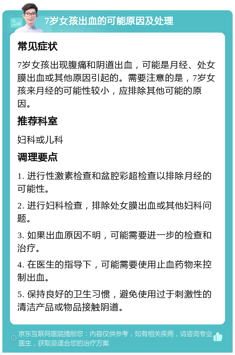 7岁女孩出血的可能原因及处理 常见症状 7岁女孩出现腹痛和阴道出血，可能是月经、处女膜出血或其他原因引起的。需要注意的是，7岁女孩来月经的可能性较小，应排除其他可能的原因。 推荐科室 妇科或儿科 调理要点 1. 进行性激素检查和盆腔彩超检查以排除月经的可能性。 2. 进行妇科检查，排除处女膜出血或其他妇科问题。 3. 如果出血原因不明，可能需要进一步的检查和治疗。 4. 在医生的指导下，可能需要使用止血药物来控制出血。 5. 保持良好的卫生习惯，避免使用过于刺激性的清洁产品或物品接触阴道。