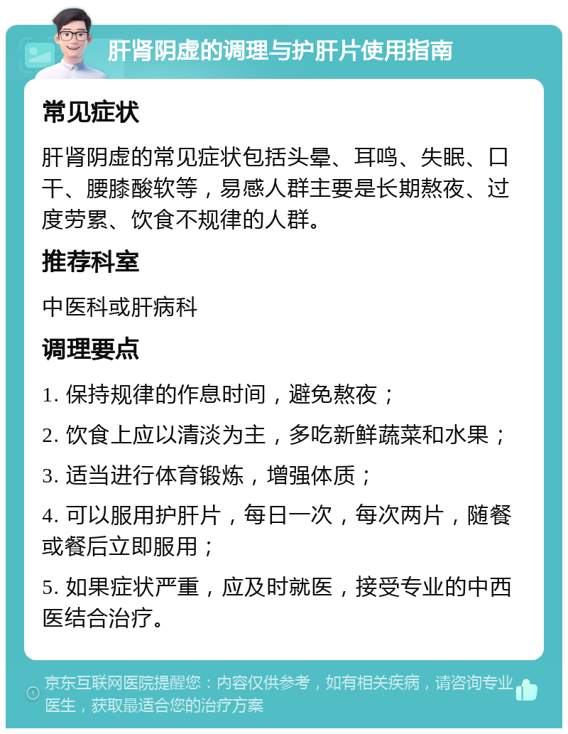 肝肾阴虚的调理与护肝片使用指南 常见症状 肝肾阴虚的常见症状包括头晕、耳鸣、失眠、口干、腰膝酸软等，易感人群主要是长期熬夜、过度劳累、饮食不规律的人群。 推荐科室 中医科或肝病科 调理要点 1. 保持规律的作息时间，避免熬夜； 2. 饮食上应以清淡为主，多吃新鲜蔬菜和水果； 3. 适当进行体育锻炼，增强体质； 4. 可以服用护肝片，每日一次，每次两片，随餐或餐后立即服用； 5. 如果症状严重，应及时就医，接受专业的中西医结合治疗。