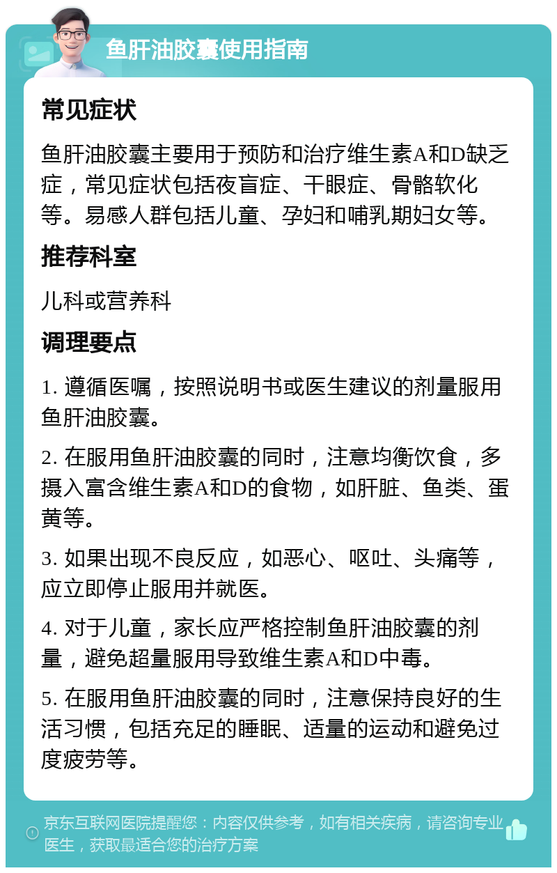 鱼肝油胶囊使用指南 常见症状 鱼肝油胶囊主要用于预防和治疗维生素A和D缺乏症，常见症状包括夜盲症、干眼症、骨骼软化等。易感人群包括儿童、孕妇和哺乳期妇女等。 推荐科室 儿科或营养科 调理要点 1. 遵循医嘱，按照说明书或医生建议的剂量服用鱼肝油胶囊。 2. 在服用鱼肝油胶囊的同时，注意均衡饮食，多摄入富含维生素A和D的食物，如肝脏、鱼类、蛋黄等。 3. 如果出现不良反应，如恶心、呕吐、头痛等，应立即停止服用并就医。 4. 对于儿童，家长应严格控制鱼肝油胶囊的剂量，避免超量服用导致维生素A和D中毒。 5. 在服用鱼肝油胶囊的同时，注意保持良好的生活习惯，包括充足的睡眠、适量的运动和避免过度疲劳等。