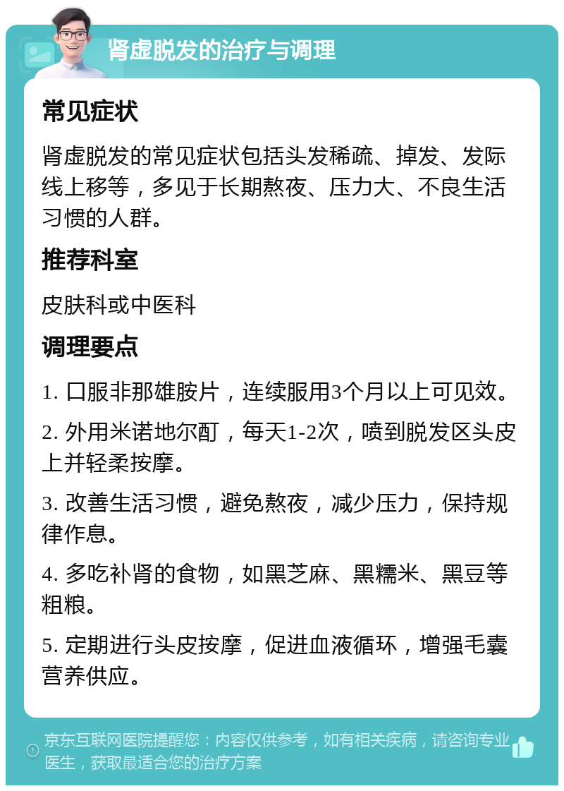 肾虚脱发的治疗与调理 常见症状 肾虚脱发的常见症状包括头发稀疏、掉发、发际线上移等，多见于长期熬夜、压力大、不良生活习惯的人群。 推荐科室 皮肤科或中医科 调理要点 1. 口服非那雄胺片，连续服用3个月以上可见效。 2. 外用米诺地尔酊，每天1-2次，喷到脱发区头皮上并轻柔按摩。 3. 改善生活习惯，避免熬夜，减少压力，保持规律作息。 4. 多吃补肾的食物，如黑芝麻、黑糯米、黑豆等粗粮。 5. 定期进行头皮按摩，促进血液循环，增强毛囊营养供应。