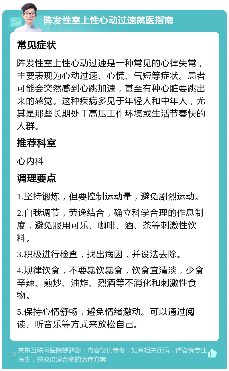 阵发性室上性心动过速就医指南 常见症状 阵发性室上性心动过速是一种常见的心律失常，主要表现为心动过速、心慌、气短等症状。患者可能会突然感到心跳加速，甚至有种心脏要跳出来的感觉。这种疾病多见于年轻人和中年人，尤其是那些长期处于高压工作环境或生活节奏快的人群。 推荐科室 心内科 调理要点 1.坚持锻炼，但要控制运动量，避免剧烈运动。 2.自我调节，劳逸结合，确立科学合理的作息制度，避免服用可乐、咖啡、酒、茶等刺激性饮料。 3.积极进行检查，找出病因，并设法去除。 4.规律饮食，不要暴饮暴食，饮食宜清淡，少食辛辣、煎炒、油炸、烈酒等不消化和刺激性食物。 5.保持心情舒畅，避免情绪激动。可以通过阅读、听音乐等方式来放松自己。