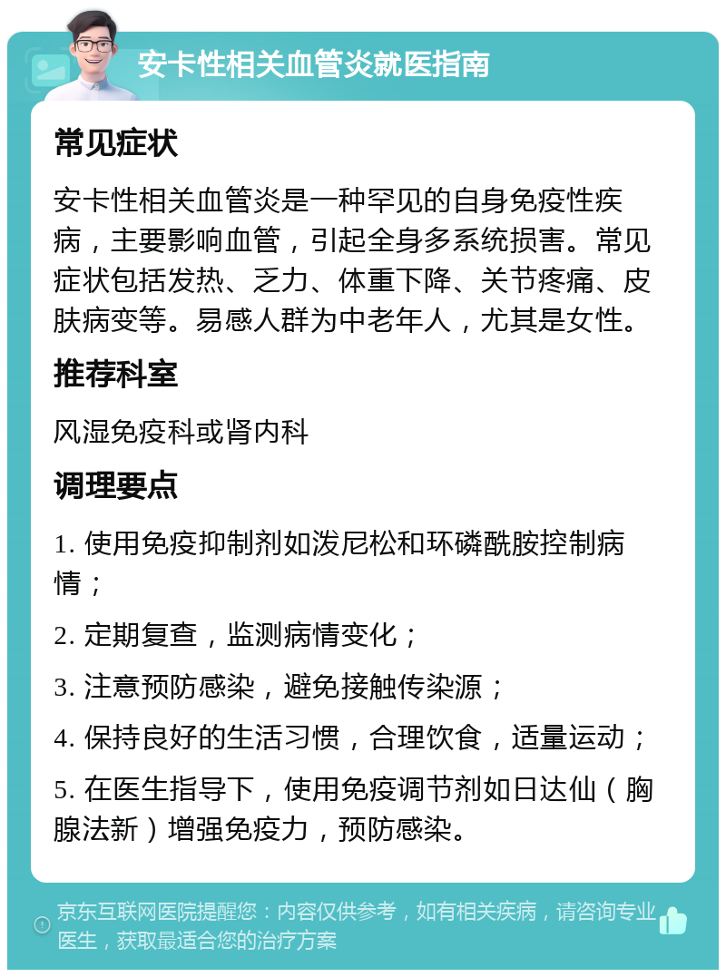 安卡性相关血管炎就医指南 常见症状 安卡性相关血管炎是一种罕见的自身免疫性疾病，主要影响血管，引起全身多系统损害。常见症状包括发热、乏力、体重下降、关节疼痛、皮肤病变等。易感人群为中老年人，尤其是女性。 推荐科室 风湿免疫科或肾内科 调理要点 1. 使用免疫抑制剂如泼尼松和环磷酰胺控制病情； 2. 定期复查，监测病情变化； 3. 注意预防感染，避免接触传染源； 4. 保持良好的生活习惯，合理饮食，适量运动； 5. 在医生指导下，使用免疫调节剂如日达仙（胸腺法新）增强免疫力，预防感染。