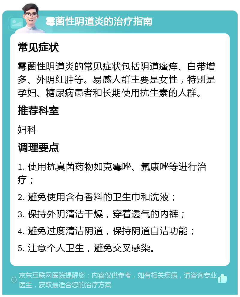 霉菌性阴道炎的治疗指南 常见症状 霉菌性阴道炎的常见症状包括阴道瘙痒、白带增多、外阴红肿等。易感人群主要是女性，特别是孕妇、糖尿病患者和长期使用抗生素的人群。 推荐科室 妇科 调理要点 1. 使用抗真菌药物如克霉唑、氟康唑等进行治疗； 2. 避免使用含有香料的卫生巾和洗液； 3. 保持外阴清洁干燥，穿着透气的内裤； 4. 避免过度清洁阴道，保持阴道自洁功能； 5. 注意个人卫生，避免交叉感染。