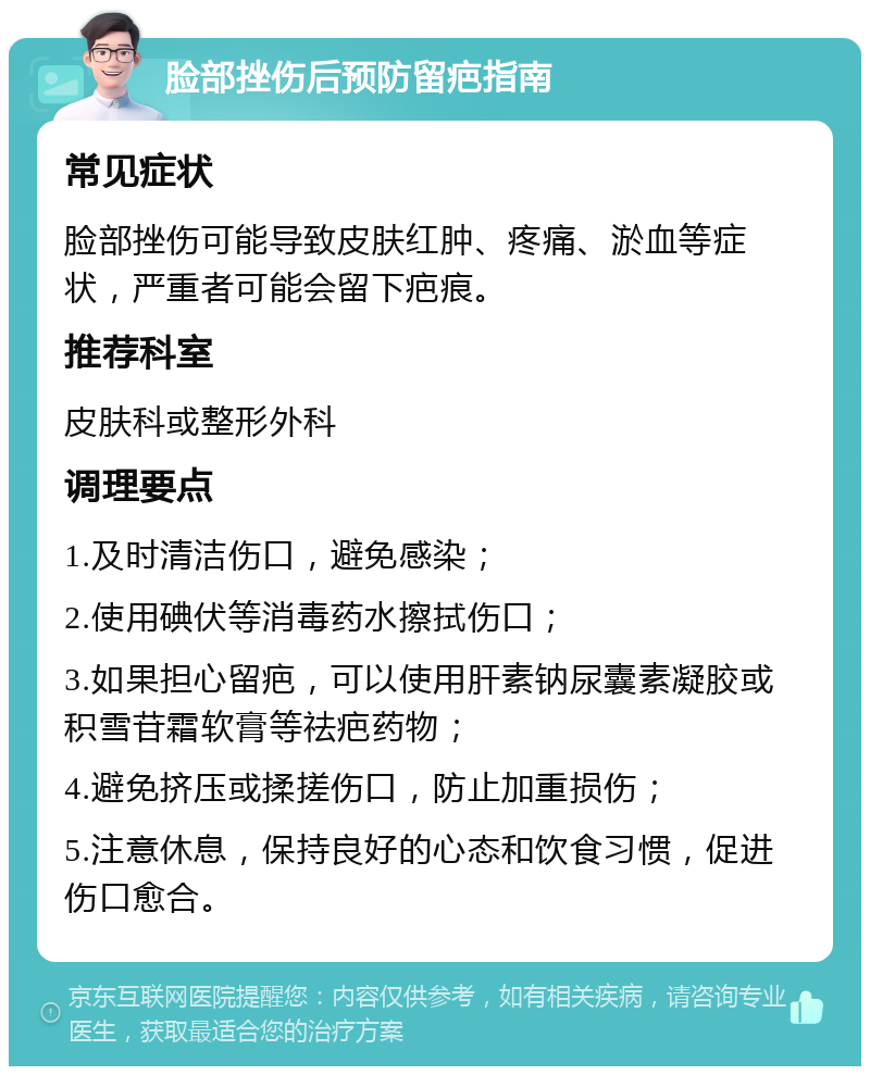 脸部挫伤后预防留疤指南 常见症状 脸部挫伤可能导致皮肤红肿、疼痛、淤血等症状，严重者可能会留下疤痕。 推荐科室 皮肤科或整形外科 调理要点 1.及时清洁伤口，避免感染； 2.使用碘伏等消毒药水擦拭伤口； 3.如果担心留疤，可以使用肝素钠尿囊素凝胶或积雪苷霜软膏等祛疤药物； 4.避免挤压或揉搓伤口，防止加重损伤； 5.注意休息，保持良好的心态和饮食习惯，促进伤口愈合。