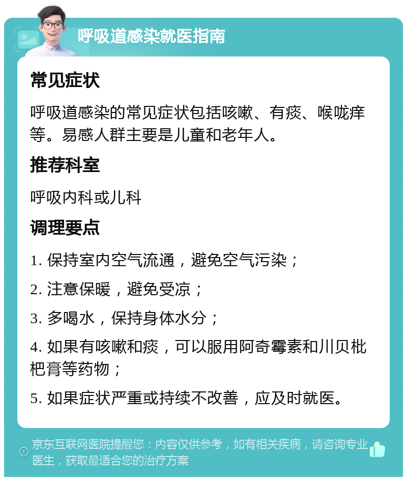 呼吸道感染就医指南 常见症状 呼吸道感染的常见症状包括咳嗽、有痰、喉咙痒等。易感人群主要是儿童和老年人。 推荐科室 呼吸内科或儿科 调理要点 1. 保持室内空气流通，避免空气污染； 2. 注意保暖，避免受凉； 3. 多喝水，保持身体水分； 4. 如果有咳嗽和痰，可以服用阿奇霉素和川贝枇杷膏等药物； 5. 如果症状严重或持续不改善，应及时就医。