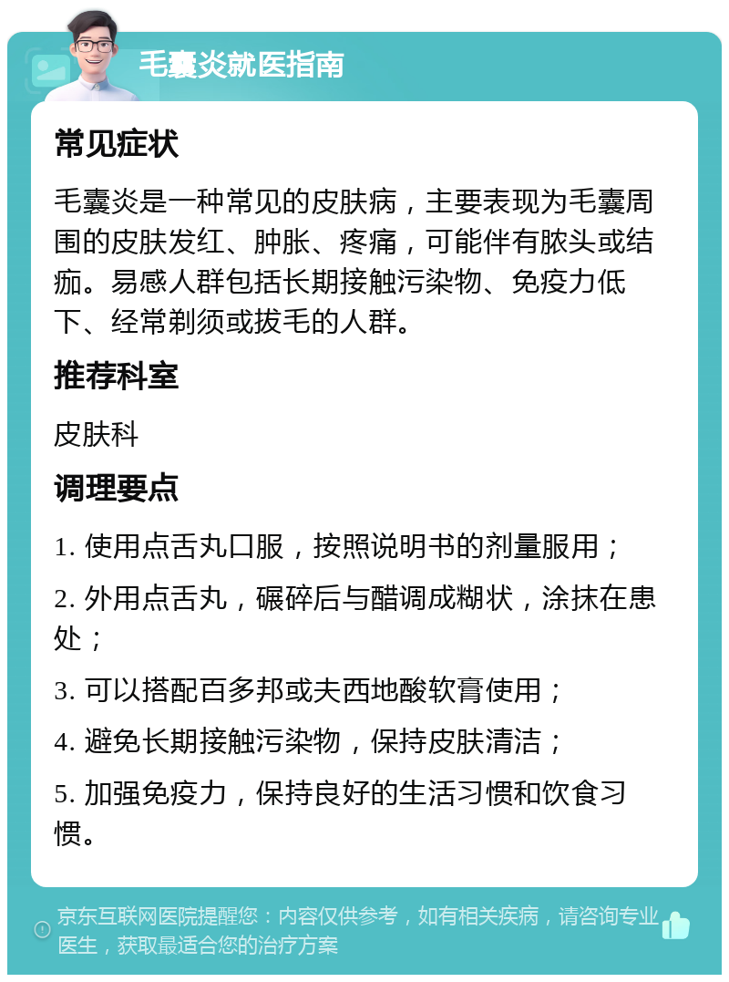 毛囊炎就医指南 常见症状 毛囊炎是一种常见的皮肤病，主要表现为毛囊周围的皮肤发红、肿胀、疼痛，可能伴有脓头或结痂。易感人群包括长期接触污染物、免疫力低下、经常剃须或拔毛的人群。 推荐科室 皮肤科 调理要点 1. 使用点舌丸口服，按照说明书的剂量服用； 2. 外用点舌丸，碾碎后与醋调成糊状，涂抹在患处； 3. 可以搭配百多邦或夫西地酸软膏使用； 4. 避免长期接触污染物，保持皮肤清洁； 5. 加强免疫力，保持良好的生活习惯和饮食习惯。