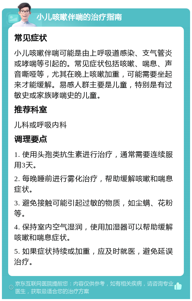 小儿咳嗽伴喘的治疗指南 常见症状 小儿咳嗽伴喘可能是由上呼吸道感染、支气管炎或哮喘等引起的。常见症状包括咳嗽、喘息、声音嘶哑等，尤其在晚上咳嗽加重，可能需要坐起来才能缓解。易感人群主要是儿童，特别是有过敏史或家族哮喘史的儿童。 推荐科室 儿科或呼吸内科 调理要点 1. 使用头孢类抗生素进行治疗，通常需要连续服用3天。 2. 每晚睡前进行雾化治疗，帮助缓解咳嗽和喘息症状。 3. 避免接触可能引起过敏的物质，如尘螨、花粉等。 4. 保持室内空气湿润，使用加湿器可以帮助缓解咳嗽和喘息症状。 5. 如果症状持续或加重，应及时就医，避免延误治疗。