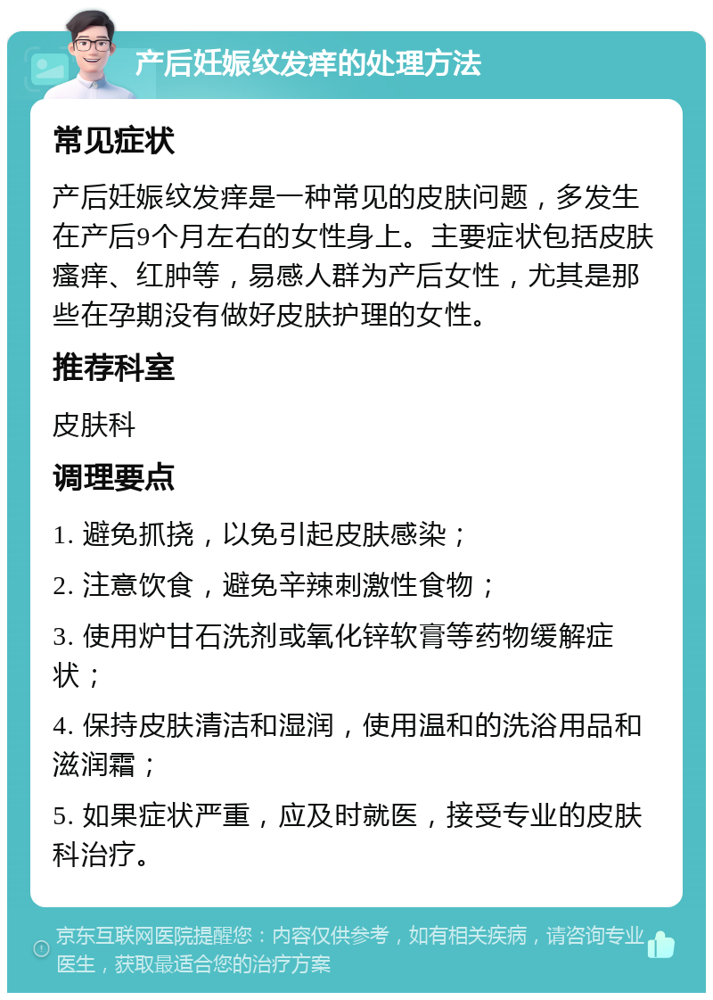 产后妊娠纹发痒的处理方法 常见症状 产后妊娠纹发痒是一种常见的皮肤问题，多发生在产后9个月左右的女性身上。主要症状包括皮肤瘙痒、红肿等，易感人群为产后女性，尤其是那些在孕期没有做好皮肤护理的女性。 推荐科室 皮肤科 调理要点 1. 避免抓挠，以免引起皮肤感染； 2. 注意饮食，避免辛辣刺激性食物； 3. 使用炉甘石洗剂或氧化锌软膏等药物缓解症状； 4. 保持皮肤清洁和湿润，使用温和的洗浴用品和滋润霜； 5. 如果症状严重，应及时就医，接受专业的皮肤科治疗。