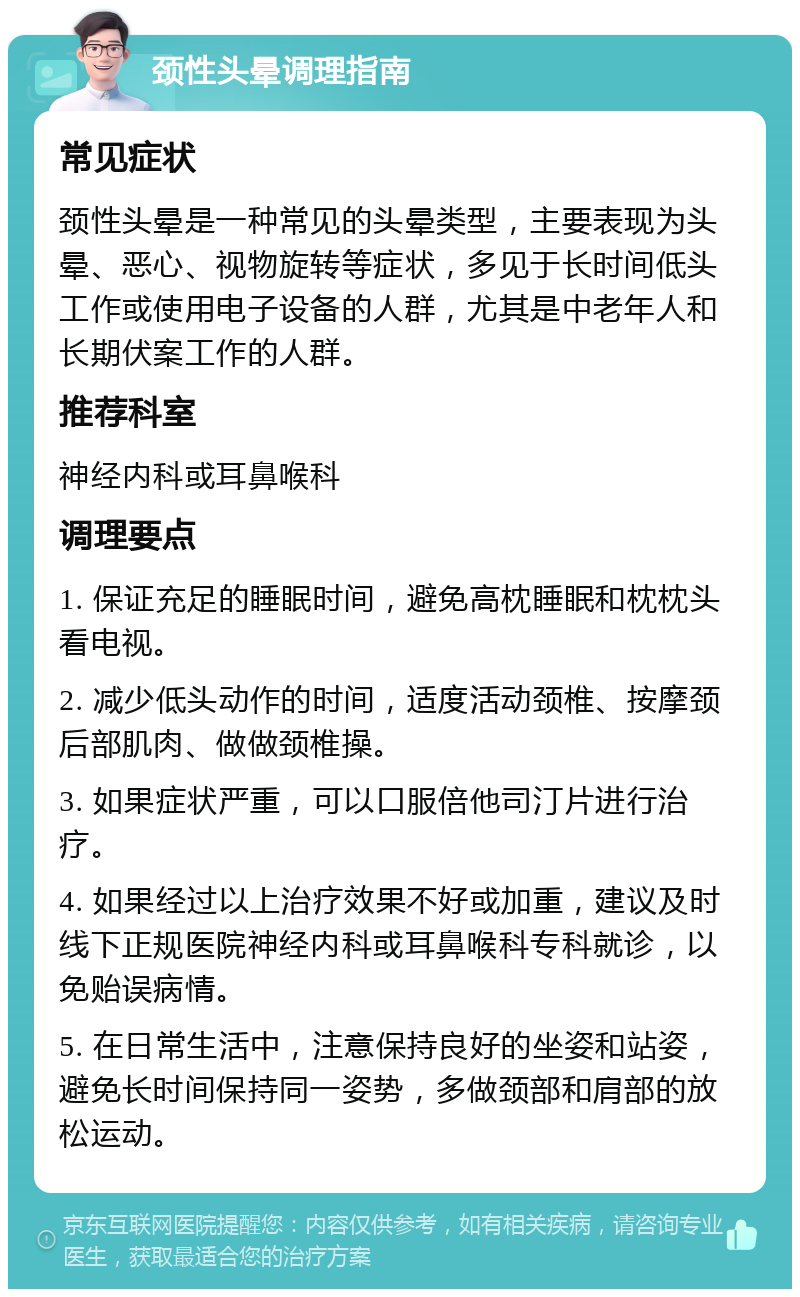 颈性头晕调理指南 常见症状 颈性头晕是一种常见的头晕类型，主要表现为头晕、恶心、视物旋转等症状，多见于长时间低头工作或使用电子设备的人群，尤其是中老年人和长期伏案工作的人群。 推荐科室 神经内科或耳鼻喉科 调理要点 1. 保证充足的睡眠时间，避免高枕睡眠和枕枕头看电视。 2. 减少低头动作的时间，适度活动颈椎、按摩颈后部肌肉、做做颈椎操。 3. 如果症状严重，可以口服倍他司汀片进行治疗。 4. 如果经过以上治疗效果不好或加重，建议及时线下正规医院神经内科或耳鼻喉科专科就诊，以免贻误病情。 5. 在日常生活中，注意保持良好的坐姿和站姿，避免长时间保持同一姿势，多做颈部和肩部的放松运动。