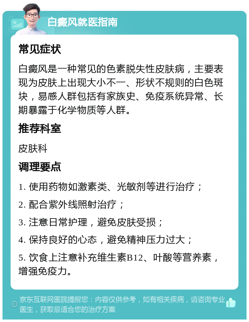 白癜风就医指南 常见症状 白癜风是一种常见的色素脱失性皮肤病，主要表现为皮肤上出现大小不一、形状不规则的白色斑块，易感人群包括有家族史、免疫系统异常、长期暴露于化学物质等人群。 推荐科室 皮肤科 调理要点 1. 使用药物如激素类、光敏剂等进行治疗； 2. 配合紫外线照射治疗； 3. 注意日常护理，避免皮肤受损； 4. 保持良好的心态，避免精神压力过大； 5. 饮食上注意补充维生素B12、叶酸等营养素，增强免疫力。