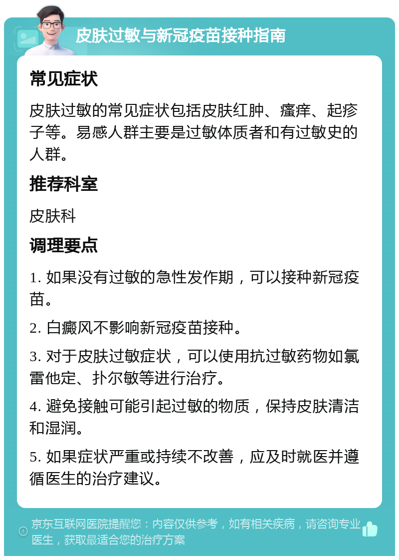 皮肤过敏与新冠疫苗接种指南 常见症状 皮肤过敏的常见症状包括皮肤红肿、瘙痒、起疹子等。易感人群主要是过敏体质者和有过敏史的人群。 推荐科室 皮肤科 调理要点 1. 如果没有过敏的急性发作期，可以接种新冠疫苗。 2. 白癜风不影响新冠疫苗接种。 3. 对于皮肤过敏症状，可以使用抗过敏药物如氯雷他定、扑尔敏等进行治疗。 4. 避免接触可能引起过敏的物质，保持皮肤清洁和湿润。 5. 如果症状严重或持续不改善，应及时就医并遵循医生的治疗建议。