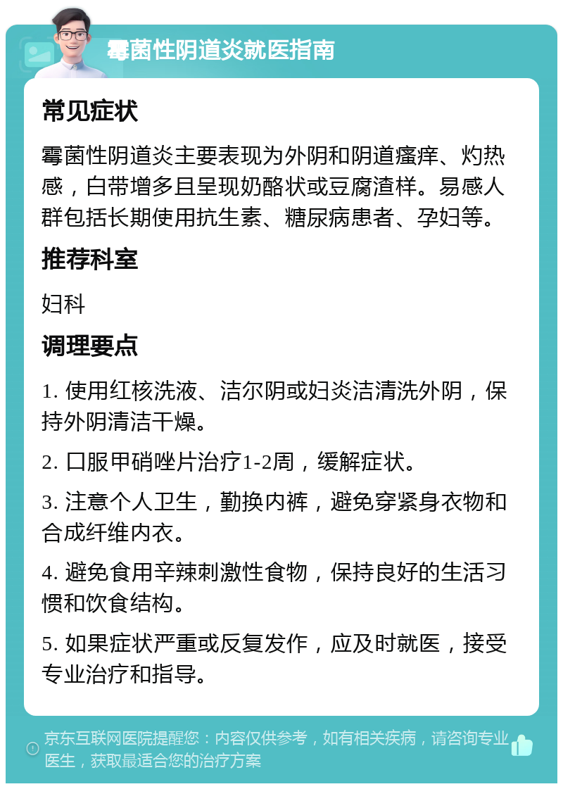 霉菌性阴道炎就医指南 常见症状 霉菌性阴道炎主要表现为外阴和阴道瘙痒、灼热感，白带增多且呈现奶酪状或豆腐渣样。易感人群包括长期使用抗生素、糖尿病患者、孕妇等。 推荐科室 妇科 调理要点 1. 使用红核洗液、洁尔阴或妇炎洁清洗外阴，保持外阴清洁干燥。 2. 口服甲硝唑片治疗1-2周，缓解症状。 3. 注意个人卫生，勤换内裤，避免穿紧身衣物和合成纤维内衣。 4. 避免食用辛辣刺激性食物，保持良好的生活习惯和饮食结构。 5. 如果症状严重或反复发作，应及时就医，接受专业治疗和指导。