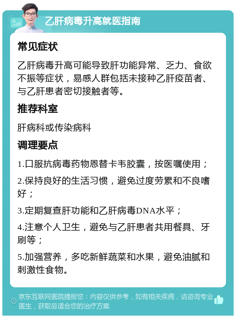 乙肝病毒升高就医指南 常见症状 乙肝病毒升高可能导致肝功能异常、乏力、食欲不振等症状，易感人群包括未接种乙肝疫苗者、与乙肝患者密切接触者等。 推荐科室 肝病科或传染病科 调理要点 1.口服抗病毒药物恩替卡韦胶囊，按医嘱使用； 2.保持良好的生活习惯，避免过度劳累和不良嗜好； 3.定期复查肝功能和乙肝病毒DNA水平； 4.注意个人卫生，避免与乙肝患者共用餐具、牙刷等； 5.加强营养，多吃新鲜蔬菜和水果，避免油腻和刺激性食物。