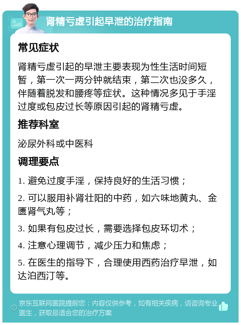 肾精亏虚引起早泄的治疗指南 常见症状 肾精亏虚引起的早泄主要表现为性生活时间短暂，第一次一两分钟就结束，第二次也没多久，伴随着脱发和腰疼等症状。这种情况多见于手淫过度或包皮过长等原因引起的肾精亏虚。 推荐科室 泌尿外科或中医科 调理要点 1. 避免过度手淫，保持良好的生活习惯； 2. 可以服用补肾壮阳的中药，如六味地黄丸、金匮肾气丸等； 3. 如果有包皮过长，需要选择包皮环切术； 4. 注意心理调节，减少压力和焦虑； 5. 在医生的指导下，合理使用西药治疗早泄，如达泊西汀等。