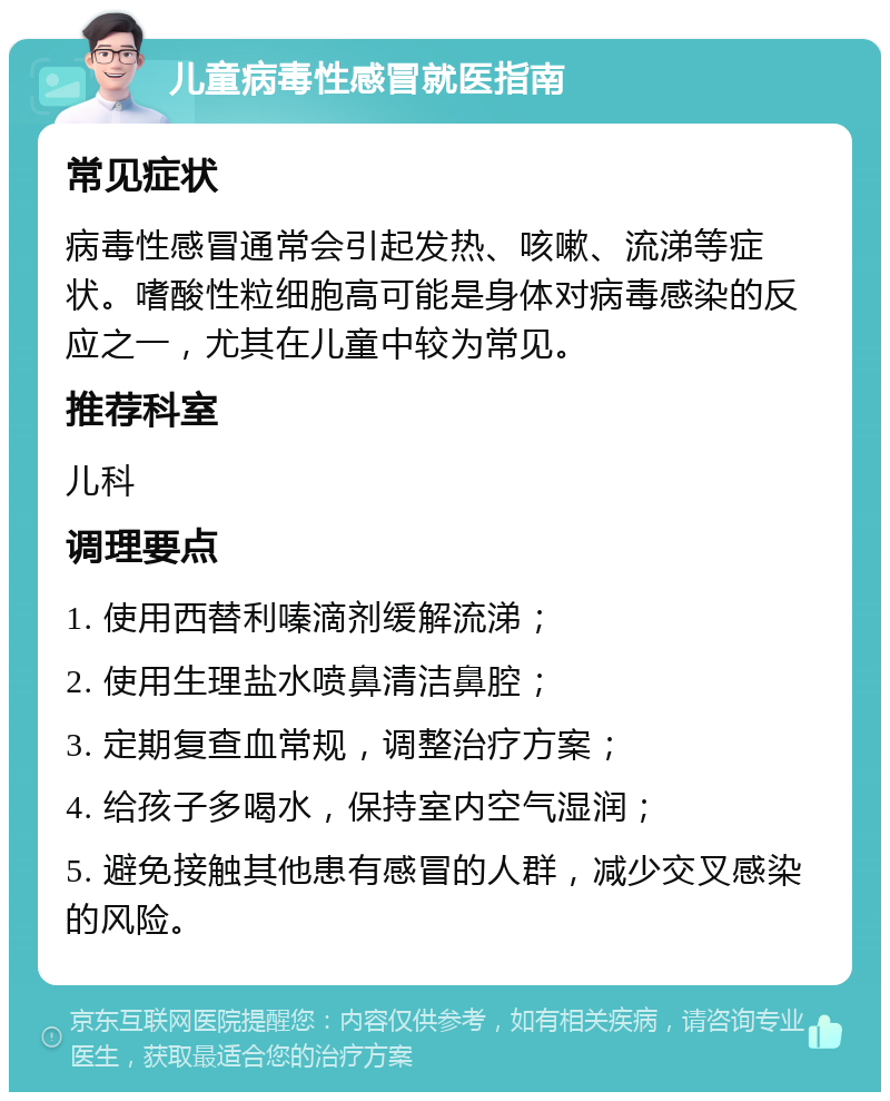 儿童病毒性感冒就医指南 常见症状 病毒性感冒通常会引起发热、咳嗽、流涕等症状。嗜酸性粒细胞高可能是身体对病毒感染的反应之一，尤其在儿童中较为常见。 推荐科室 儿科 调理要点 1. 使用西替利嗪滴剂缓解流涕； 2. 使用生理盐水喷鼻清洁鼻腔； 3. 定期复查血常规，调整治疗方案； 4. 给孩子多喝水，保持室内空气湿润； 5. 避免接触其他患有感冒的人群，减少交叉感染的风险。