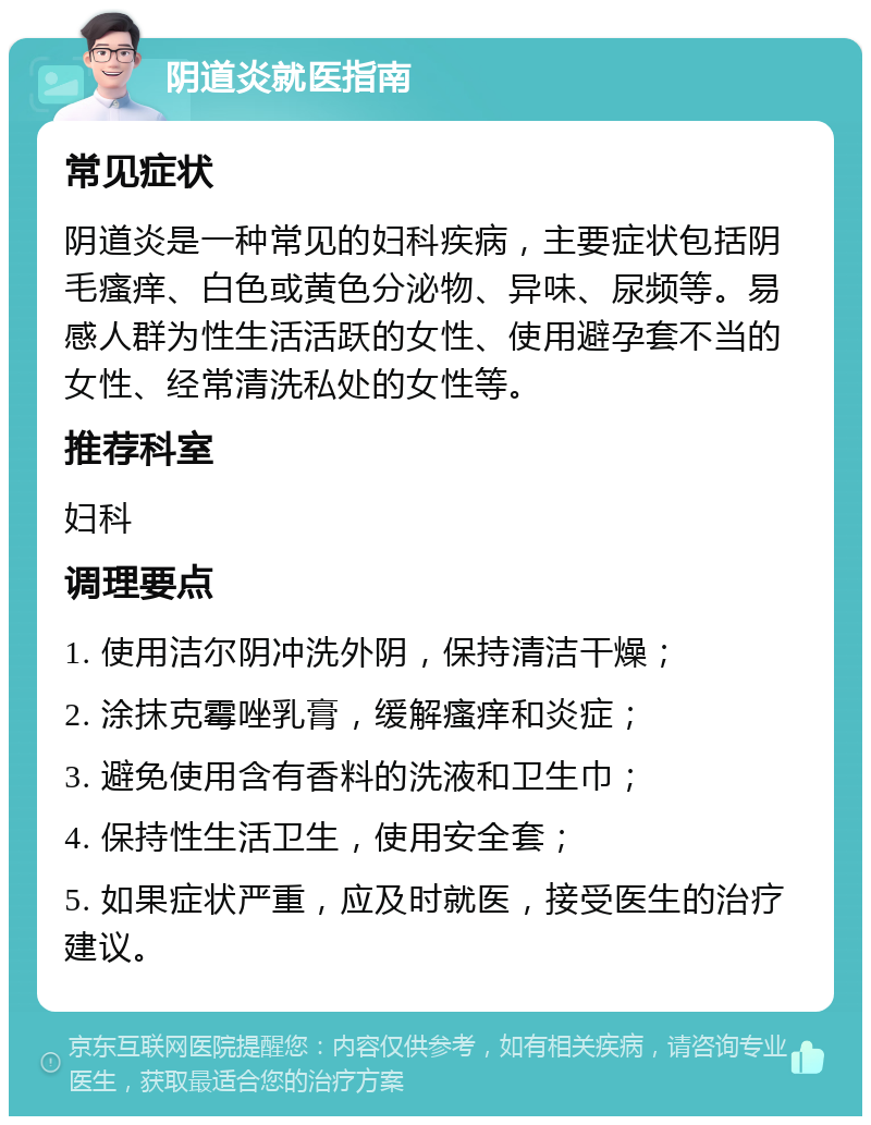 阴道炎就医指南 常见症状 阴道炎是一种常见的妇科疾病，主要症状包括阴毛瘙痒、白色或黄色分泌物、异味、尿频等。易感人群为性生活活跃的女性、使用避孕套不当的女性、经常清洗私处的女性等。 推荐科室 妇科 调理要点 1. 使用洁尔阴冲洗外阴，保持清洁干燥； 2. 涂抹克霉唑乳膏，缓解瘙痒和炎症； 3. 避免使用含有香料的洗液和卫生巾； 4. 保持性生活卫生，使用安全套； 5. 如果症状严重，应及时就医，接受医生的治疗建议。