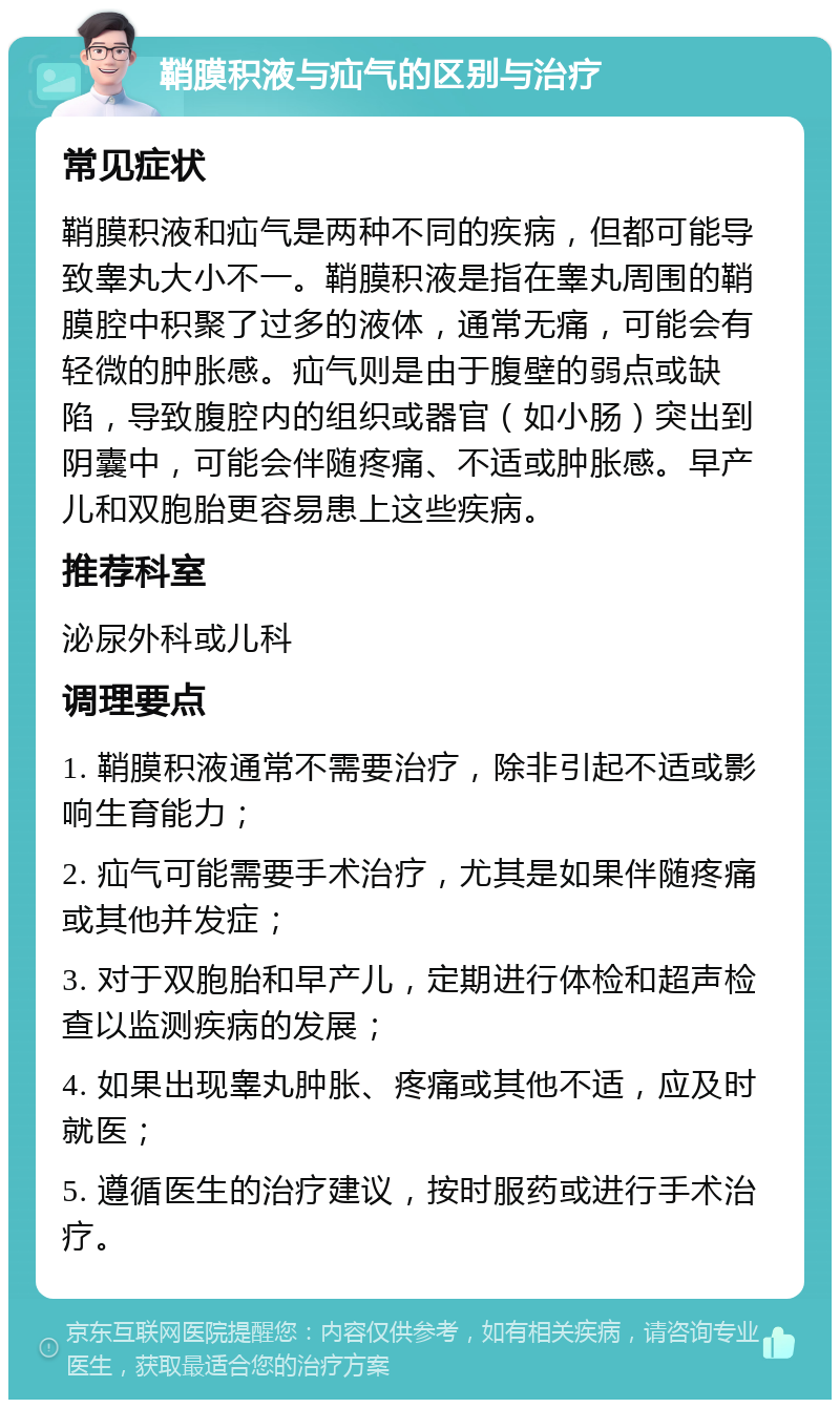 鞘膜积液与疝气的区别与治疗 常见症状 鞘膜积液和疝气是两种不同的疾病，但都可能导致睾丸大小不一。鞘膜积液是指在睾丸周围的鞘膜腔中积聚了过多的液体，通常无痛，可能会有轻微的肿胀感。疝气则是由于腹壁的弱点或缺陷，导致腹腔内的组织或器官（如小肠）突出到阴囊中，可能会伴随疼痛、不适或肿胀感。早产儿和双胞胎更容易患上这些疾病。 推荐科室 泌尿外科或儿科 调理要点 1. 鞘膜积液通常不需要治疗，除非引起不适或影响生育能力； 2. 疝气可能需要手术治疗，尤其是如果伴随疼痛或其他并发症； 3. 对于双胞胎和早产儿，定期进行体检和超声检查以监测疾病的发展； 4. 如果出现睾丸肿胀、疼痛或其他不适，应及时就医； 5. 遵循医生的治疗建议，按时服药或进行手术治疗。