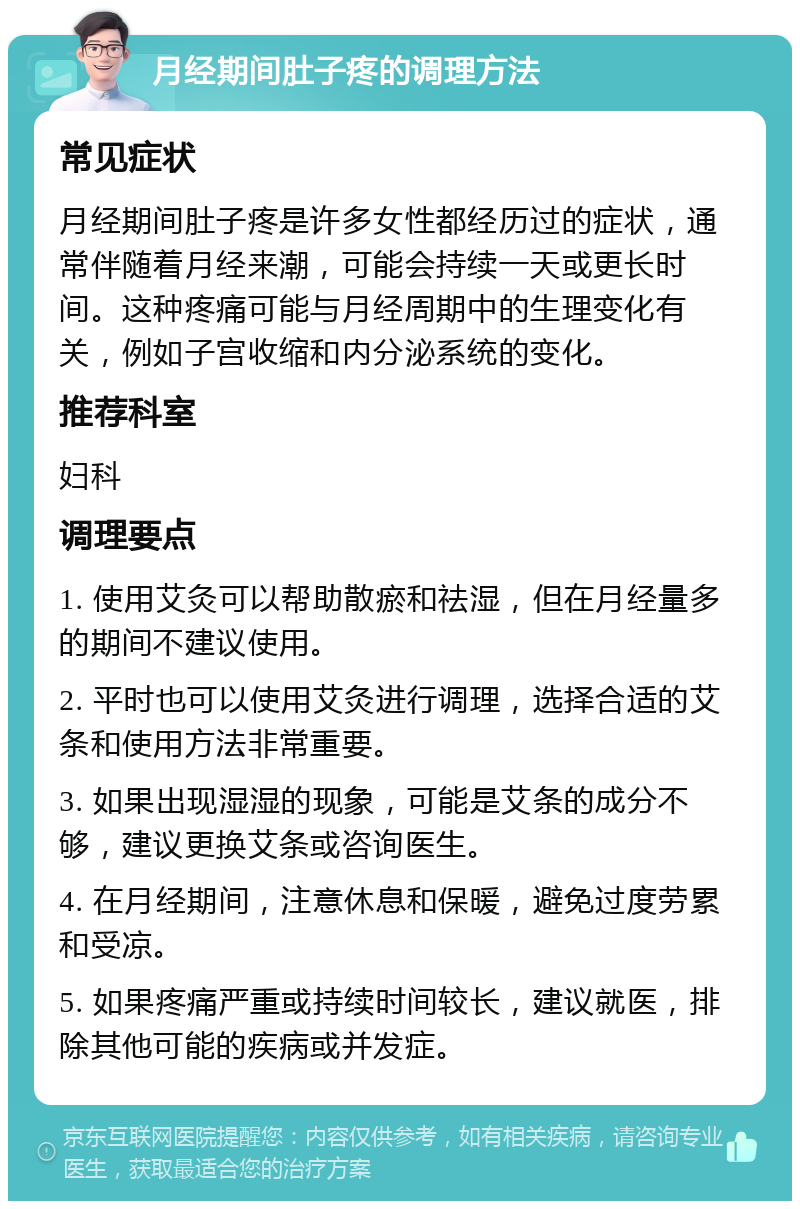 月经期间肚子疼的调理方法 常见症状 月经期间肚子疼是许多女性都经历过的症状，通常伴随着月经来潮，可能会持续一天或更长时间。这种疼痛可能与月经周期中的生理变化有关，例如子宫收缩和内分泌系统的变化。 推荐科室 妇科 调理要点 1. 使用艾灸可以帮助散瘀和祛湿，但在月经量多的期间不建议使用。 2. 平时也可以使用艾灸进行调理，选择合适的艾条和使用方法非常重要。 3. 如果出现湿湿的现象，可能是艾条的成分不够，建议更换艾条或咨询医生。 4. 在月经期间，注意休息和保暖，避免过度劳累和受凉。 5. 如果疼痛严重或持续时间较长，建议就医，排除其他可能的疾病或并发症。