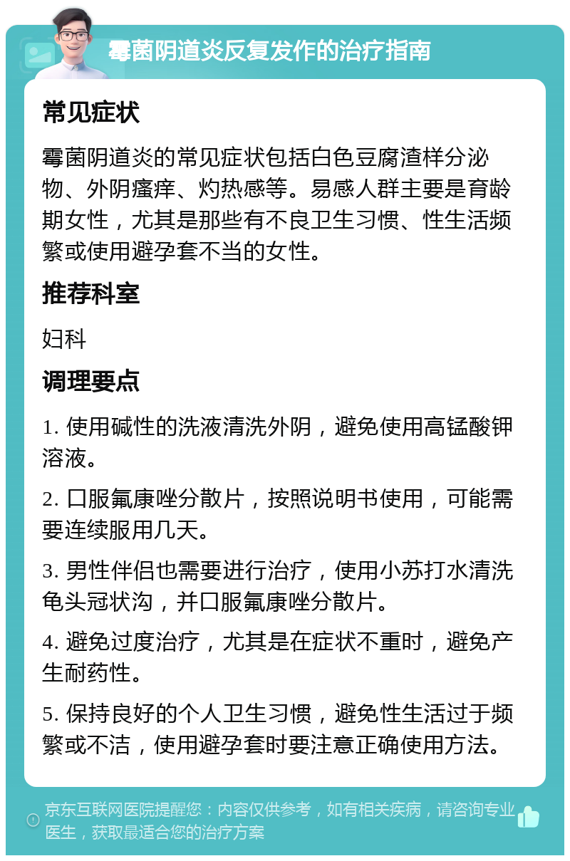 霉菌阴道炎反复发作的治疗指南 常见症状 霉菌阴道炎的常见症状包括白色豆腐渣样分泌物、外阴瘙痒、灼热感等。易感人群主要是育龄期女性，尤其是那些有不良卫生习惯、性生活频繁或使用避孕套不当的女性。 推荐科室 妇科 调理要点 1. 使用碱性的洗液清洗外阴，避免使用高锰酸钾溶液。 2. 口服氟康唑分散片，按照说明书使用，可能需要连续服用几天。 3. 男性伴侣也需要进行治疗，使用小苏打水清洗龟头冠状沟，并口服氟康唑分散片。 4. 避免过度治疗，尤其是在症状不重时，避免产生耐药性。 5. 保持良好的个人卫生习惯，避免性生活过于频繁或不洁，使用避孕套时要注意正确使用方法。