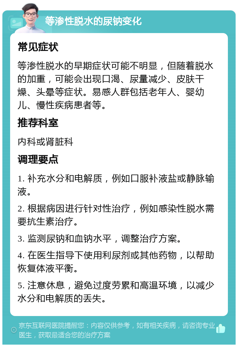 等渗性脱水的尿钠变化 常见症状 等渗性脱水的早期症状可能不明显，但随着脱水的加重，可能会出现口渴、尿量减少、皮肤干燥、头晕等症状。易感人群包括老年人、婴幼儿、慢性疾病患者等。 推荐科室 内科或肾脏科 调理要点 1. 补充水分和电解质，例如口服补液盐或静脉输液。 2. 根据病因进行针对性治疗，例如感染性脱水需要抗生素治疗。 3. 监测尿钠和血钠水平，调整治疗方案。 4. 在医生指导下使用利尿剂或其他药物，以帮助恢复体液平衡。 5. 注意休息，避免过度劳累和高温环境，以减少水分和电解质的丢失。