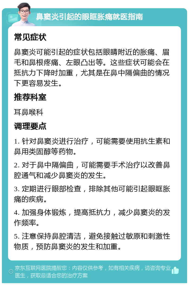 鼻窦炎引起的眼眶胀痛就医指南 常见症状 鼻窦炎可能引起的症状包括眼睛附近的胀痛、眉毛和鼻根疼痛、左眼凸出等。这些症状可能会在抵抗力下降时加重，尤其是在鼻中隔偏曲的情况下更容易发生。 推荐科室 耳鼻喉科 调理要点 1. 针对鼻窦炎进行治疗，可能需要使用抗生素和鼻用类固醇等药物。 2. 对于鼻中隔偏曲，可能需要手术治疗以改善鼻腔通气和减少鼻窦炎的发生。 3. 定期进行眼部检查，排除其他可能引起眼眶胀痛的疾病。 4. 加强身体锻炼，提高抵抗力，减少鼻窦炎的发作频率。 5. 注意保持鼻腔清洁，避免接触过敏原和刺激性物质，预防鼻窦炎的发生和加重。