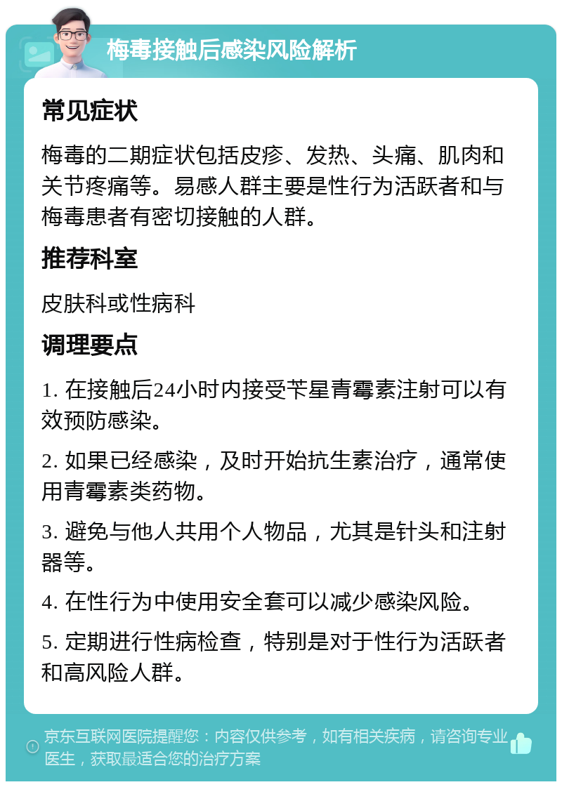 梅毒接触后感染风险解析 常见症状 梅毒的二期症状包括皮疹、发热、头痛、肌肉和关节疼痛等。易感人群主要是性行为活跃者和与梅毒患者有密切接触的人群。 推荐科室 皮肤科或性病科 调理要点 1. 在接触后24小时内接受苄星青霉素注射可以有效预防感染。 2. 如果已经感染，及时开始抗生素治疗，通常使用青霉素类药物。 3. 避免与他人共用个人物品，尤其是针头和注射器等。 4. 在性行为中使用安全套可以减少感染风险。 5. 定期进行性病检查，特别是对于性行为活跃者和高风险人群。