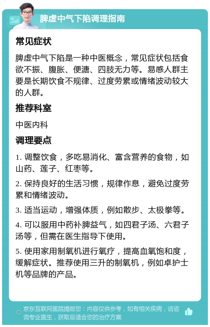 脾虚中气下陷调理指南 常见症状 脾虚中气下陷是一种中医概念，常见症状包括食欲不振、腹胀、便溏、四肢无力等。易感人群主要是长期饮食不规律、过度劳累或情绪波动较大的人群。 推荐科室 中医内科 调理要点 1. 调整饮食，多吃易消化、富含营养的食物，如山药、莲子、红枣等。 2. 保持良好的生活习惯，规律作息，避免过度劳累和情绪波动。 3. 适当运动，增强体质，例如散步、太极拳等。 4. 可以服用中药补脾益气，如四君子汤、六君子汤等，但需在医生指导下使用。 5. 使用家用制氧机进行氧疗，提高血氧饱和度，缓解症状。推荐使用三升的制氧机，例如卓护士机等品牌的产品。