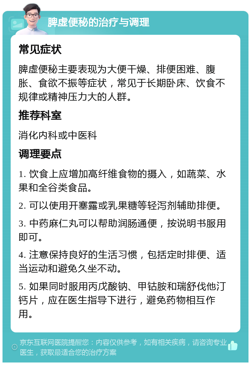 脾虚便秘的治疗与调理 常见症状 脾虚便秘主要表现为大便干燥、排便困难、腹胀、食欲不振等症状，常见于长期卧床、饮食不规律或精神压力大的人群。 推荐科室 消化内科或中医科 调理要点 1. 饮食上应增加高纤维食物的摄入，如蔬菜、水果和全谷类食品。 2. 可以使用开塞露或乳果糖等轻泻剂辅助排便。 3. 中药麻仁丸可以帮助润肠通便，按说明书服用即可。 4. 注意保持良好的生活习惯，包括定时排便、适当运动和避免久坐不动。 5. 如果同时服用丙戊酸钠、甲钴胺和瑞舒伐他汀钙片，应在医生指导下进行，避免药物相互作用。