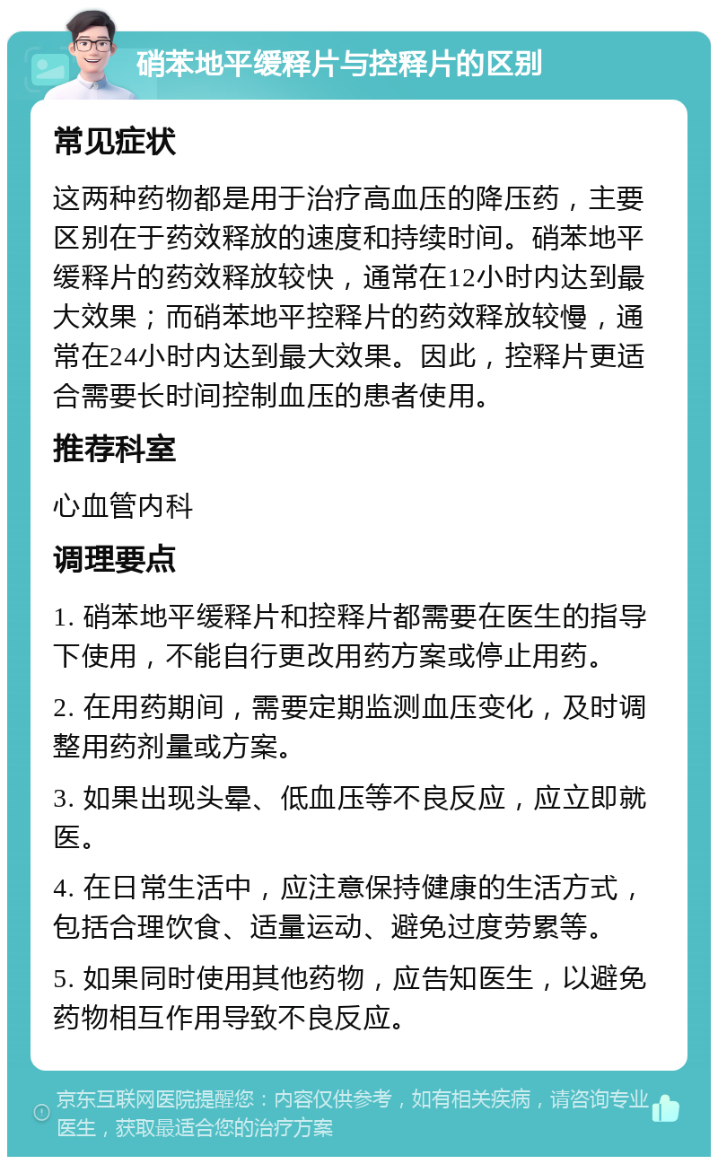 硝苯地平缓释片与控释片的区别 常见症状 这两种药物都是用于治疗高血压的降压药，主要区别在于药效释放的速度和持续时间。硝苯地平缓释片的药效释放较快，通常在12小时内达到最大效果；而硝苯地平控释片的药效释放较慢，通常在24小时内达到最大效果。因此，控释片更适合需要长时间控制血压的患者使用。 推荐科室 心血管内科 调理要点 1. 硝苯地平缓释片和控释片都需要在医生的指导下使用，不能自行更改用药方案或停止用药。 2. 在用药期间，需要定期监测血压变化，及时调整用药剂量或方案。 3. 如果出现头晕、低血压等不良反应，应立即就医。 4. 在日常生活中，应注意保持健康的生活方式，包括合理饮食、适量运动、避免过度劳累等。 5. 如果同时使用其他药物，应告知医生，以避免药物相互作用导致不良反应。