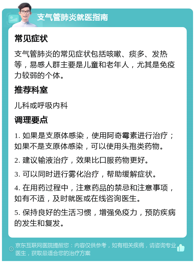 支气管肺炎就医指南 常见症状 支气管肺炎的常见症状包括咳嗽、痰多、发热等，易感人群主要是儿童和老年人，尤其是免疫力较弱的个体。 推荐科室 儿科或呼吸内科 调理要点 1. 如果是支原体感染，使用阿奇霉素进行治疗；如果不是支原体感染，可以使用头孢类药物。 2. 建议输液治疗，效果比口服药物更好。 3. 可以同时进行雾化治疗，帮助缓解症状。 4. 在用药过程中，注意药品的禁忌和注意事项，如有不适，及时就医或在线咨询医生。 5. 保持良好的生活习惯，增强免疫力，预防疾病的发生和复发。