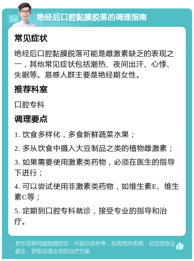 绝经后口腔黏膜脱落的调理指南 常见症状 绝经后口腔黏膜脱落可能是雌激素缺乏的表现之一，其他常见症状包括潮热、夜间出汗、心悸、失眠等。易感人群主要是绝经期女性。 推荐科室 口腔专科 调理要点 1. 饮食多样化，多食新鲜蔬菜水果； 2. 多从饮食中摄入大豆制品之类的植物雌激素； 3. 如果需要使用激素类药物，必须在医生的指导下进行； 4. 可以尝试使用非激素类药物，如维生素E、维生素C等； 5. 定期到口腔专科就诊，接受专业的指导和治疗。