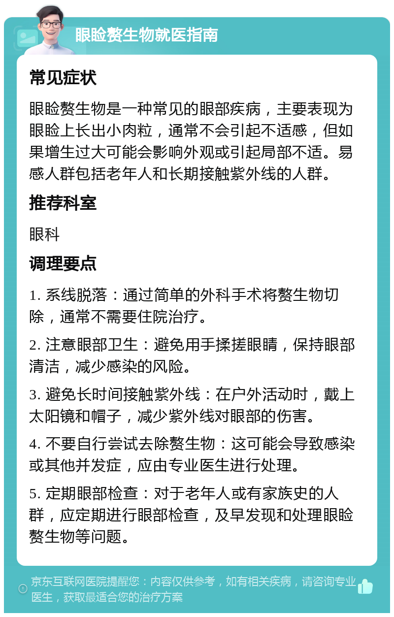 眼睑赘生物就医指南 常见症状 眼睑赘生物是一种常见的眼部疾病，主要表现为眼睑上长出小肉粒，通常不会引起不适感，但如果增生过大可能会影响外观或引起局部不适。易感人群包括老年人和长期接触紫外线的人群。 推荐科室 眼科 调理要点 1. 系线脱落：通过简单的外科手术将赘生物切除，通常不需要住院治疗。 2. 注意眼部卫生：避免用手揉搓眼睛，保持眼部清洁，减少感染的风险。 3. 避免长时间接触紫外线：在户外活动时，戴上太阳镜和帽子，减少紫外线对眼部的伤害。 4. 不要自行尝试去除赘生物：这可能会导致感染或其他并发症，应由专业医生进行处理。 5. 定期眼部检查：对于老年人或有家族史的人群，应定期进行眼部检查，及早发现和处理眼睑赘生物等问题。