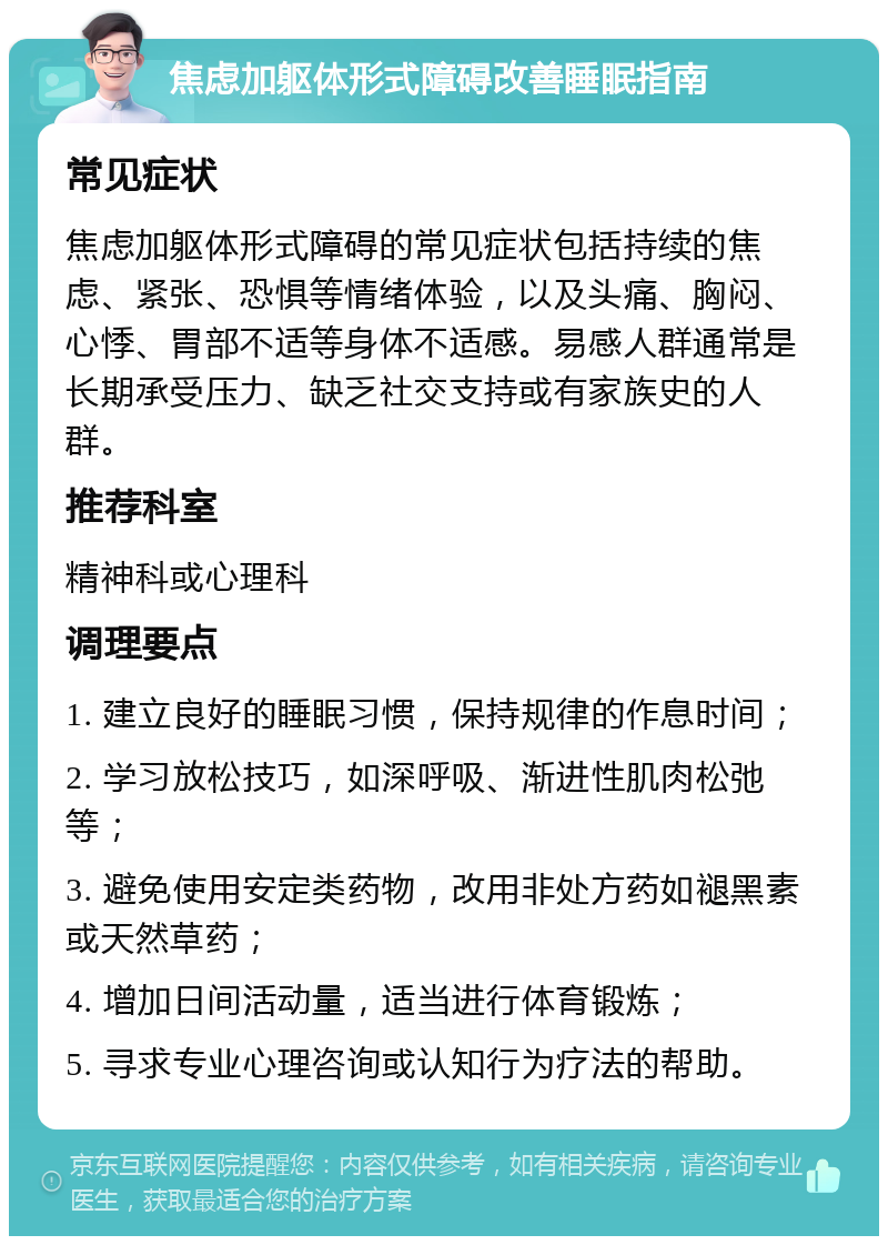 焦虑加躯体形式障碍改善睡眠指南 常见症状 焦虑加躯体形式障碍的常见症状包括持续的焦虑、紧张、恐惧等情绪体验，以及头痛、胸闷、心悸、胃部不适等身体不适感。易感人群通常是长期承受压力、缺乏社交支持或有家族史的人群。 推荐科室 精神科或心理科 调理要点 1. 建立良好的睡眠习惯，保持规律的作息时间； 2. 学习放松技巧，如深呼吸、渐进性肌肉松弛等； 3. 避免使用安定类药物，改用非处方药如褪黑素或天然草药； 4. 增加日间活动量，适当进行体育锻炼； 5. 寻求专业心理咨询或认知行为疗法的帮助。